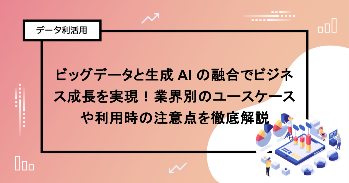 ビッグデータと生成 AI の融合でビジネス成長を実現！業界別のユースケースや利用時の注意点を徹底解説