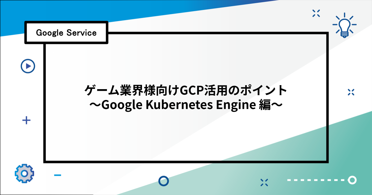 ゲーム業界様向けGCP活用のポイント 〜Google Kubernetes Engine編〜
