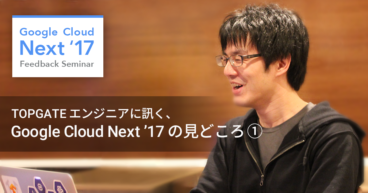 目前に迫る! Google Cloud Next ’17 の見どころを TOPGATE エンジニアに訊いてみた