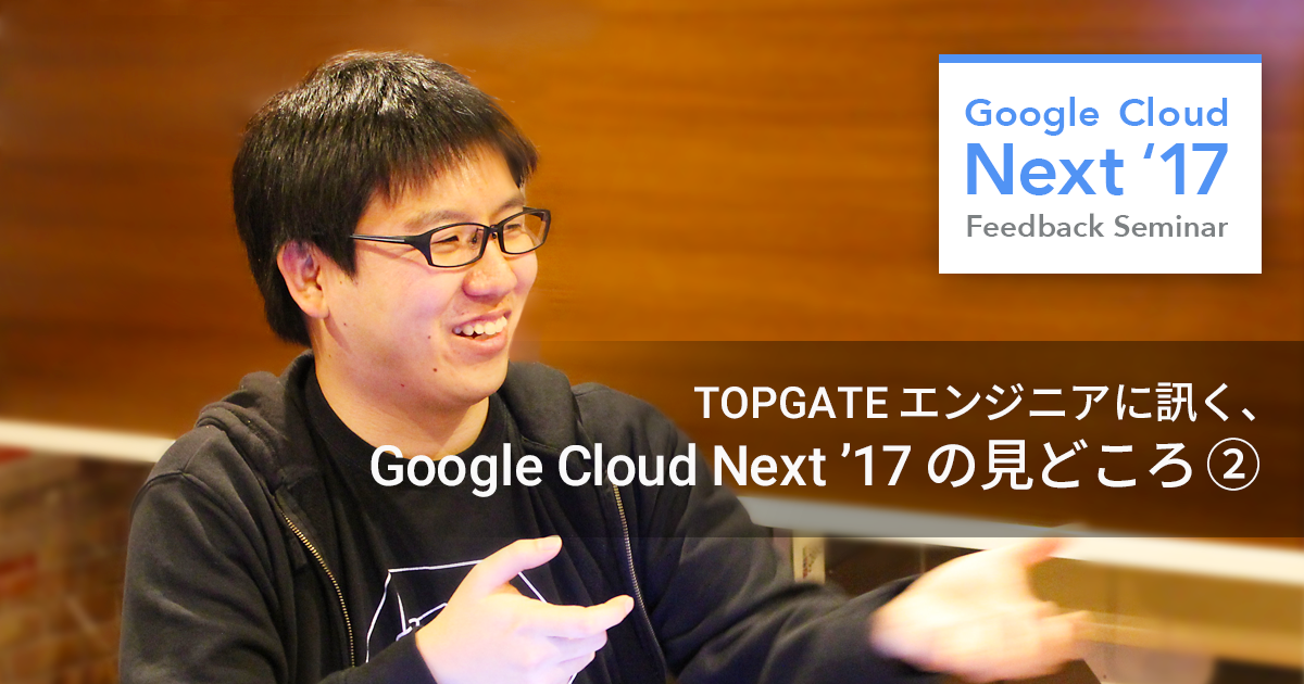 第二弾! Google Cloud Next ’17 の見どころを TOPGATE エンジニアに訊いてみた