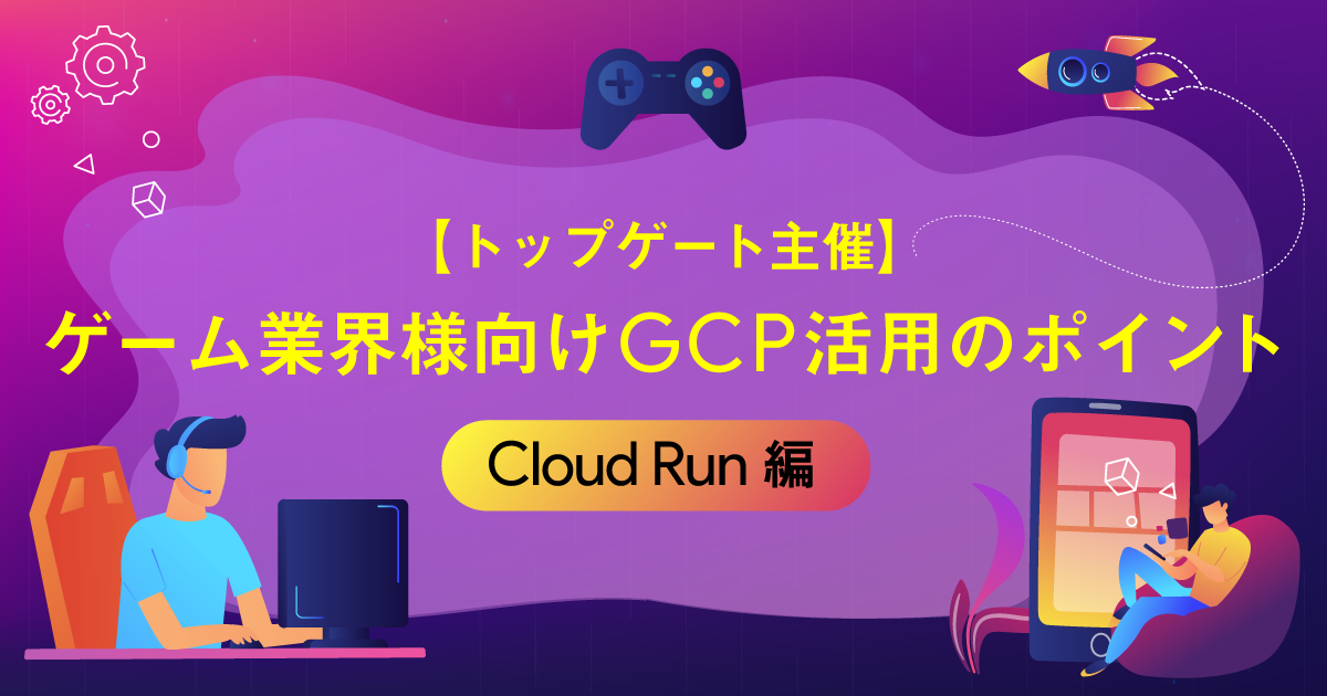 【トップゲート主催】ゲーム業界様向けGCP活用のポイント  〜Cloud Run編〜