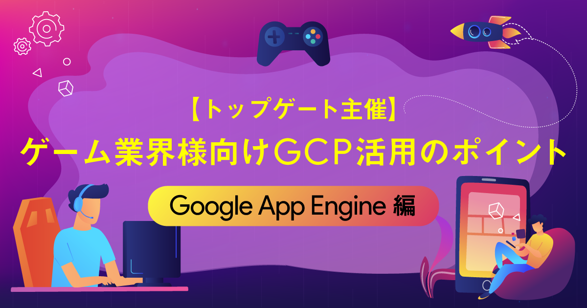 【トップゲート主催】ゲーム業界様向けGCP活用のポイント 〜Google App Engine編〜