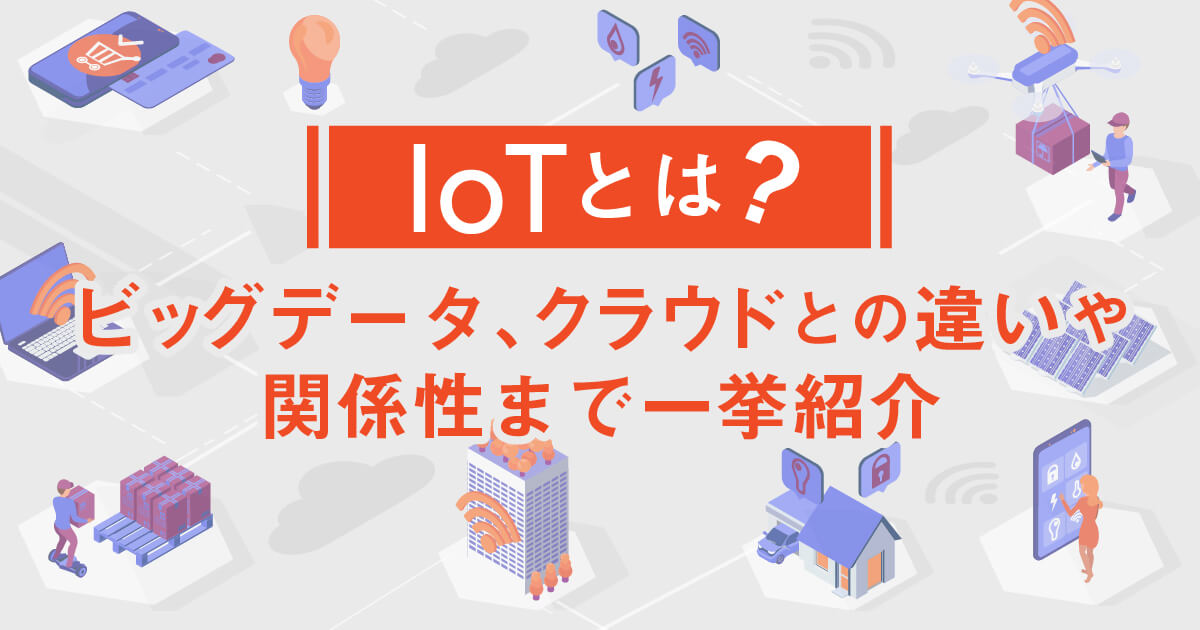 【IoTとは？】ビッグデータ、クラウドとの違いや関係性まで一挙紹介