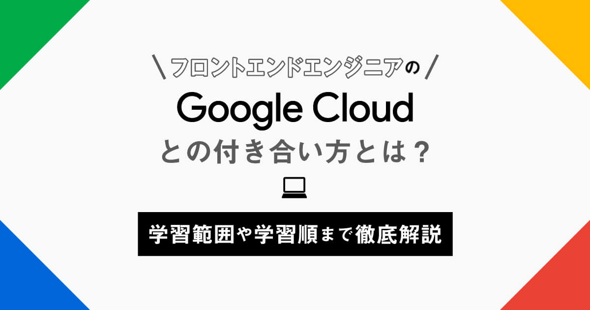 フロントエンドエンジニアのGoogle Cloud (GCP)の付き合い方とは？学習範囲や学習順まで徹底解説