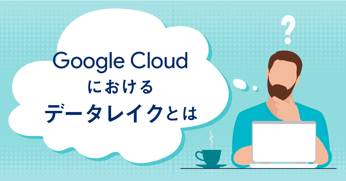 Google Cloudにおけるデータレイクとは？Google Cloudでのサービスと概要までご紹介！