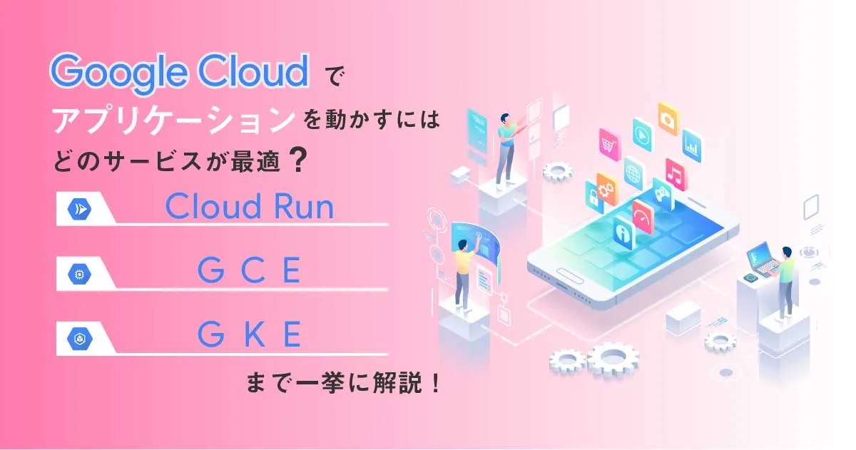 Google Cloud （ GCP ）でアプリケーションを動かすにはどのサービスが最適？ Cloud Run 、 GCE 、 GKE、GAE まで一挙に解説！