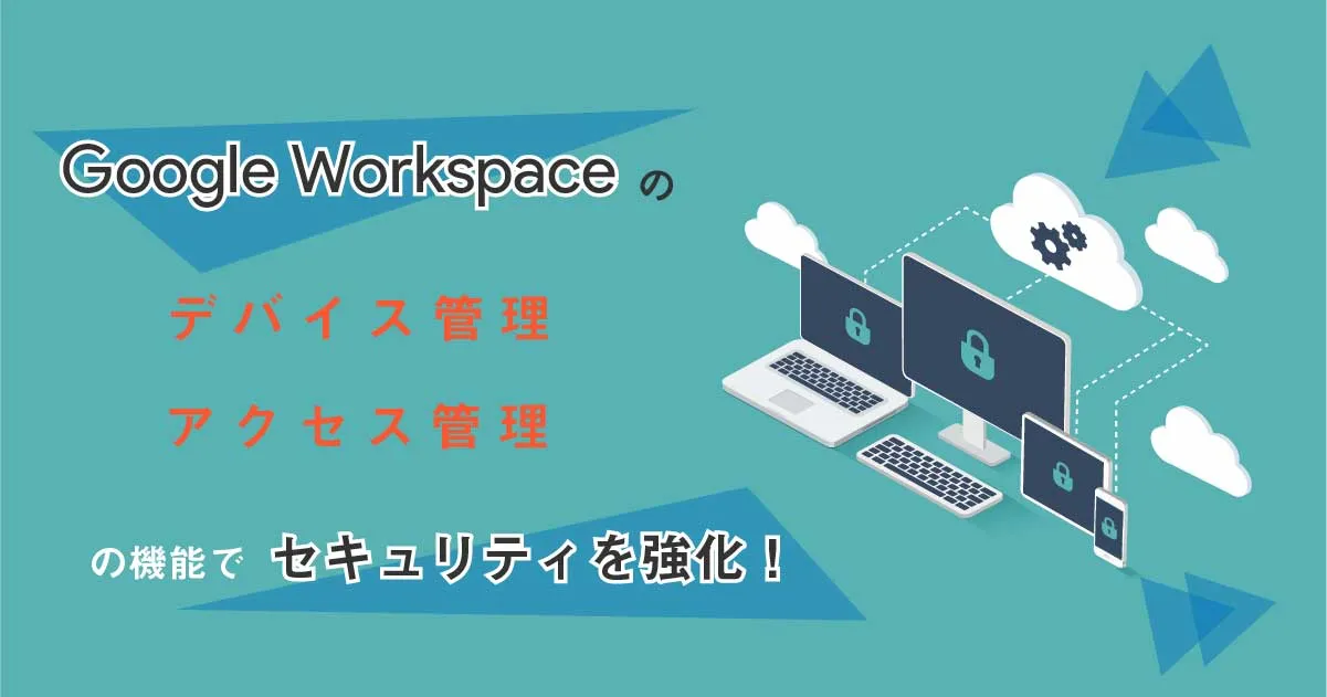 Google Workspace のデバイス管理、アクセス管理の機能でセキュリティを強化！