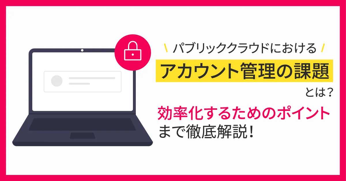 パブリッククラウドにおけるアカウント管理の課題とは？効率化するためのポイントまで徹底解説！