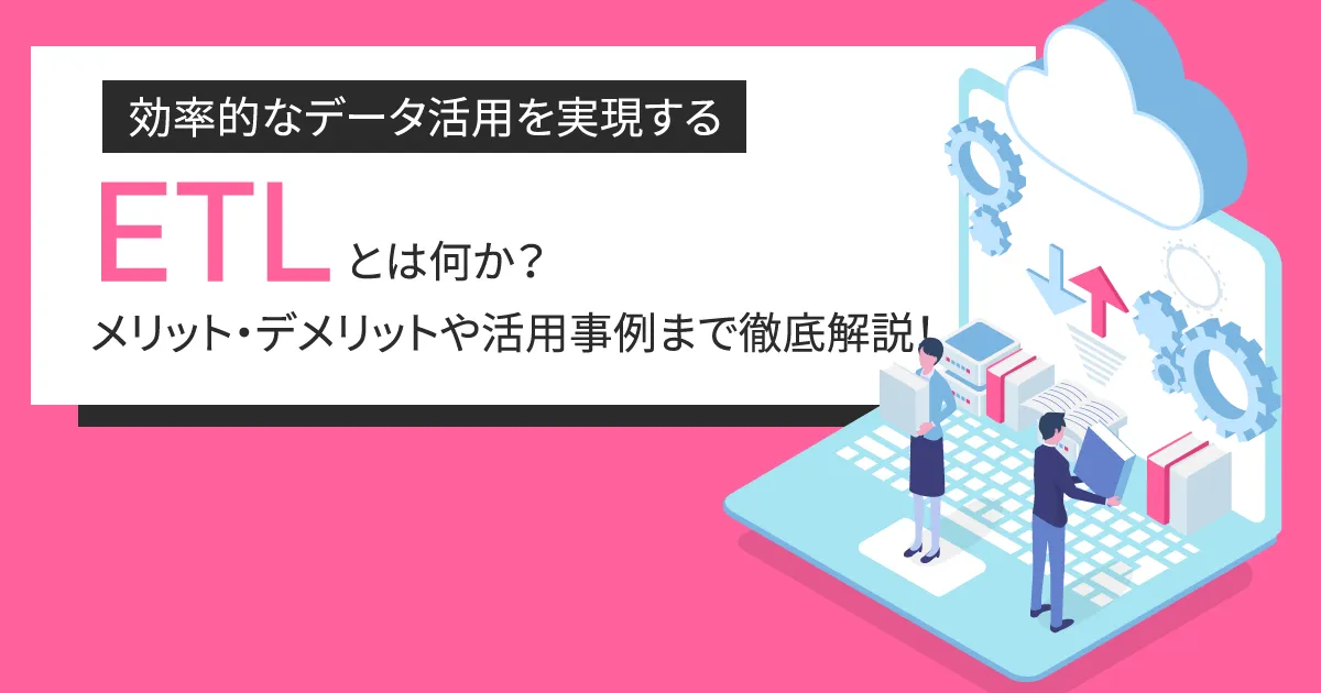 効率的なデータ活用を実現する ETL とは何か？メリット・デメリットや活用事例まで徹底解説！